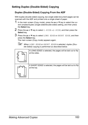 Page 177Making Advanced Copies 163 Setting Duplex (Double-Sided) Copying
Duplex (Double-Sided) Copying From the ADF
With duplex (double-sided) copying, two single-sided document pages can be 
scanned with the ADF and printed onto a single sheet of paper.
1In the main screen (Copy mode), press the + or , key to select the cur-
rent simplex/duplex (single-sided/double-sided) setting, and then press 
the Select key.
2Press the + or , key to select 1-SIDE→2-SIDE, and then press the 
Select key.
3Press the + or , key...