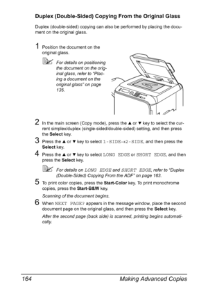 Page 178Making Advanced Copies 164
Duplex (Double-Sided) Copying From the Original Glass
Duplex (double-sided) copying can also be performed by placing the docu-
ment on the original glass.
1Position the document on the 
original glass.
For details on positioning 
the document on the orig-
inal glass, refer to “Plac-
ing a document on the 
original glass” on page 
135.
2In the main screen (Copy mode), press the + or , key to select the cur-
rent simplex/duplex (single-sided/double-sided) setting, and then press...