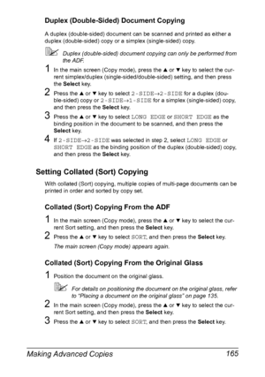 Page 179Making Advanced Copies 165
Duplex (Double-Sided) Document Copying
A duplex (double-sided) document can be scanned and printed as either a 
duplex (double-sided) copy or a simplex (single-sided) copy.
Duplex (double-sided) document copying can only be performed from 
the ADF.
1In the main screen (Copy mode), press the + or , key to select the cur-
rent simplex/duplex (single-sided/double-sided) setting, and then press 
the Select key.
2Press the + or , key to select 2-SIDE→2-SIDE for a duplex (dou-...