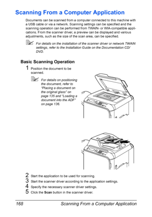 Page 182Scanning From a Computer Application 168
Scanning From a Computer Application
Documents can be scanned from a computer connected to this machine with 
a USB cable or via a network. Scanning settings can be specified and the 
scanning operation can be performed from TWAIN- or WIA-compatible appli-
cations. From the scanner driver, a preview can be displayed and various 
adjustments, such as the size of the scan area, can be specified.
For details on the installation of the scanner driver or network TWAIN...