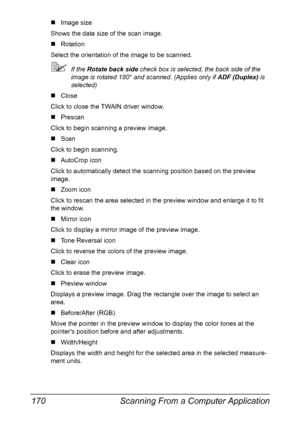 Page 184Scanning From a Computer Application 170
„Image size
Shows the data size of the scan image.
„Rotation
Select the orientation of the image to be scanned.
If the Rotate back side check box is selected, the back side of the 
image is rotated 180° and scanned. (Applies only if ADF (Duplex) is 
selected)
„Close
Click to close the TWAIN driver window.
„Prescan
Click to begin scanning a preview image.
„Scan
Click to begin scanning.
„AutoCrop icon
Click to automatically detect the scanning position based on the...