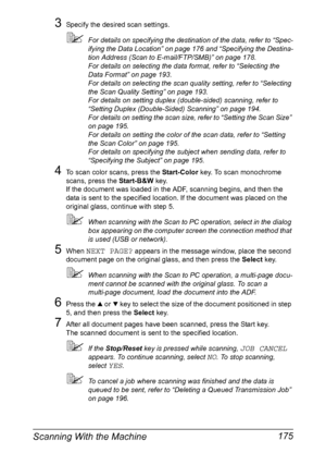 Page 189Scanning With the Machine 175
3Specify the desired scan settings.
For details on specifying the destination of the data, refer to “Spec-
ifying the Data Location” on page 176 and “Specifying the Destina-
tion Address (Scan to E-mail/FTP/SMB)” on page 178.
For details on selecting the data format, refer to “Selecting the 
Data Format” on page 193.
For details on selecting the scan quality setting, refer to “Selecting 
the Scan Quality Setting” on page 193.
For details on setting duplex (double-sided)...