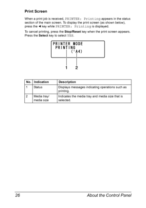 Page 40About the Control Panel 26
Print Screen
When a print job is received, PRINTER: Printing appears in the status 
section of the main screen. To display the print screen (as shown below), 
press the * key while 
PRINTER: Printing is displayed.
To cancel printing, press the Stop/Reset key when the print screen appears. 
Press the Select key to select 
YES.
No. Indication Description
1 Status Displays messages indicating operations such as 
printing.
2 Media tray/
media sizeIndicates the media tray and media...