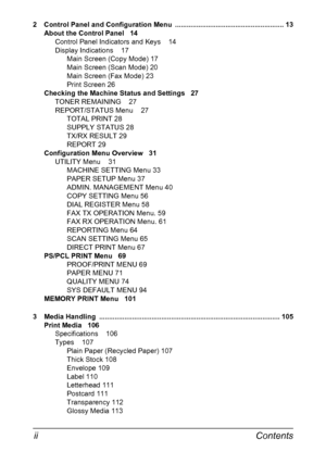 Page 8Contents ii
2  Control Panel and Configuration Menu  ........................................................ 13
About the Control Panel 14
Control Panel Indicators and Keys 14
Display Indications 17
Main Screen (Copy Mode) 17
Main Screen (Scan Mode) 20
Main Screen (Fax Mode) 23
Print Screen 26
Checking the Machine Status and Settings 27
TONER REMAINING 27
REPORT/STATUS Menu 27
TOTAL PRINT 28
SUPPLY STATUS 28
TX/RX RESULT 29
REPORT 29
Configuration Menu Overview 31
UTILITY Menu 31
MACHINE SETTING Menu...