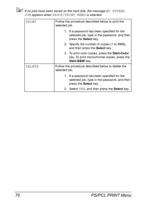 Page 84PS/PCL PRINT Menu 70
If no jobs have been stored on the hard disk, the message NO STORED 
JOB
 appears when PROOF/PRINT MENU is selected.
PRINTFollow the procedure described below to print the 
selected job.
1. If a password has been specified for the 
selected job, type in the password, and then 
press the Select key.
2. Specify the number of copies (1 to 9999), 
and then press the Select key.
3. To print color copies, press the Start-Color 
key. To print monochrome copies, press the 
Start-B&W key....