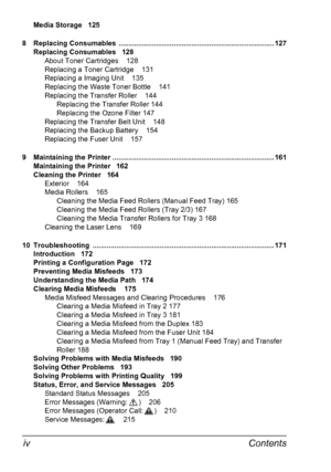 Page 12Contents iv
Media Storage 125
8 Replacing Consumables  ............................................................................... 127
Replacing Consumables 128
About Toner Cartridges 128
Replacing a Toner Cartridge 131
Replacing a Imaging Unit 135
Replacing the Waste Toner Bottle 141
Replacing the Transfer Roller 144
Replacing the Transfer Roller 144
Replacing the Ozone Filter 147
Replacing the Transfer Belt Unit 148
Replacing the Backup Battery 154
Replacing the Fuser Unit 157
9 Maintaining the...