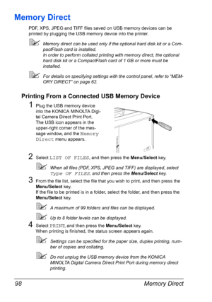 Page 112Memory Direct 98
Memory Direct
PDF, XPS, JPEG and TIFF files saved on USB memory devices can be 
printed by plugging the USB memory device into the printer.
Memory direct can be used only if the optional hard disk kit or a Com-
pactFlash card is installed.
In order to perform collated printing with memory direct, the optional 
hard disk kit or a CompactFlash card of 1 GB or more must be 
installed.
For details on specifying settings with the control panel, refer to “MEM-
ORY DIRECT” on page 62....