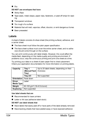 Page 118Media Types 104
„Dry 
DO NOT use envelopes that have
„Sticky flaps
„Tape seals, metal clasps, paper clips, fasteners, or peel-off strips for seal-
ing
„Transparent windows
„Too rough of a surface
„Material that will melt, vaporize, offset, discolor, or emit dangerous fumes
„Been presealed
Labels
A sheet of labels consists of a face sheet (the printing surface), adhesive, and 
a carrier sheet:
„The face sheet must follow the plain paper specification.
„The face sheet surface must cover the entire carrier...