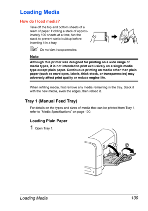 Page 123Loading Media 109
Loading Media 
How do I load media?
Take off the top and bottom sheets of a 
ream of paper. Holding a stack of approx-
imately 100 sheets at a time, fan the 
stack to prevent static buildup before 
inserting it in a tray.
Do not fan transparencies.
Note
Although this printer was designed for printing on a wide range of 
media types, it is not intended to print exclusively on a single media 
type except plain paper. Continuous printing on media other than plain 
paper (such as...