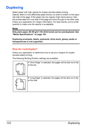 Page 136Duplexing 122
Duplexing
Select paper with high opacity for duplex (double-sided) printing.
Opacity refers to how effectively paper blocks out what is written on the oppo-
site side of the page. If the paper has low opacity (high translucency), then 
the printed data from one side of the page will show through to the other side. 
Check your application for margin information. For best results, print a small 
quantity to make sure the opacity is acceptable.
Note
Only plain paper, 60–90 g/m2 (16–24 lb bond)...