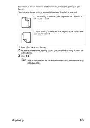 Page 137Duplexing 123
In addition, if “N-up” has been set to “Booklet”, autoduplex printing is per-
formed.
The following Order settings are available when “Booklet” is selected.
1Load plain paper into the tray.
2From the printer driver, specify duplex (double-sided) printing (Layout tab 
in Windows).
3Click OK.
With autoduplexing, the back side is printed first, and then the front 
side is printed.If “Left Binding” is selected, the pages can be folded as a 
left-bound booklet.
If “Right Binding” is selected,...