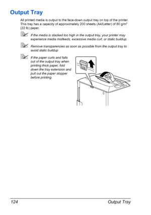 Page 138Output Tray 124
Output Tray
All printed media is output to the face-down output tray on top of the printer. 
This tray has a capacity of approximately 200 sheets (A4/Letter) of 80 g/m2 
(22 lb) paper. 
If the media is stacked too high in the output tray, your printer may 
experience media misfeeds, excessive media curl, or static buildup. 
Remove transparencies as soon as possible from the output tray to 
avoid static buildup
If the paper curls and falls 
out of the output tray when 
printing thick...