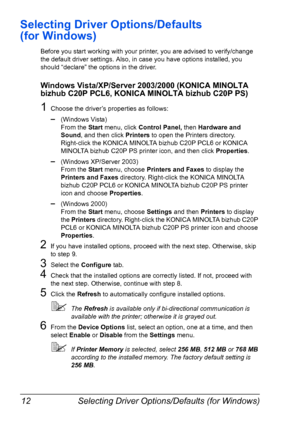 Page 26Selecting Driver Options/Defaults (for Windows) 12
Selecting Driver Options/Defaults 
(for Windows)
Before you start working with your printer, you are advised to verify/change 
the default driver settings. Also, in case you have options installed, you 
should “declare” the options in the driver.
Windows Vista/XP/Server 2003/2000 (KONICA MINOLTA 
bizhub C20P PCL6, KONICA MINOLTA bizhub C20P PS)
1Choose the driver’s properties as follows:
–(Windows Vista)
From the Start menu, click Control Panel, then...