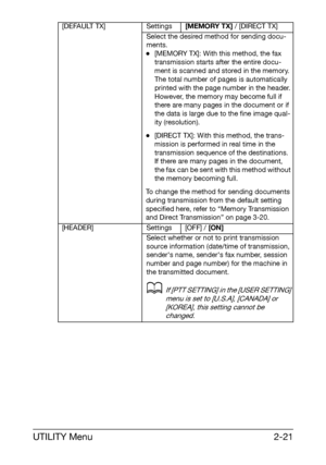 Page 32UTILITY Menu2-21
[DEFAULT TX] Settings[MEMORY TX] / [DIRECT TX]
Select the desired method for sending docu-
ments.
-[MEMORY TX]: With this method, the fax 
transmission starts after the entire docu-
ment is scanned and stored in the memory. 
The total number of pages is automatically 
printed with the page number in the header. 
However, the memory may become full if 
there are many pages in the document or if 
the data is large due to the fine image qual-
ity (resolution).
-[DIRECT TX]: With this...