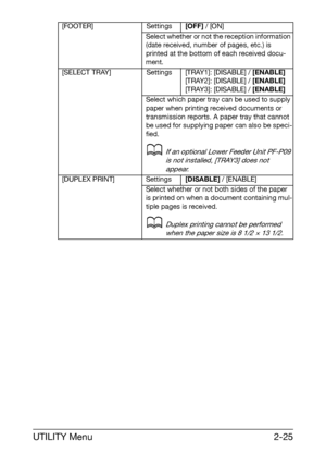 Page 36UTILITY Menu2-25
[FOOTER] Settings[OFF] / [ON]
Select whether or not the reception information 
(date received, number of pages, etc.) is 
printed at the bottom of each received docu-
ment.
[SELECT TRAY] Settings [TRAY1]: [DISABLE] / [ENABLE]
[TRAY2]: [DISABLE] / [ENABLE]
[TRAY3]: [DISABLE] / [ENABLE]
Select which paper tray can be used to supply 
paper when printing received documents or 
transmission reports. A paper tray that cannot 
be used for supplying paper can also be speci-
fied.
dIf an optional...