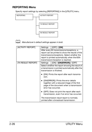 Page 37UTILITY Menu 2-26
REPORTING Menu
Specify report settings by selecting [REPORTING] in the [UTILITY] menu.
dManufacturers default settings appear in bold.
REPORTING ACTIVITY REPORT
TX RESULT REPORT
RX RESULT REPORT
[ACTIVITY REPORT] Settings [OFF] / [ON]
After every 60 transmissions/receptions, a 
report can be printed to show the results of the 
transmissions/receptions. Select whether the 
report is printed automatically when the 60th 
transmission/reception is reached.
[TX RESULT REPORT] Settings [ON] /...