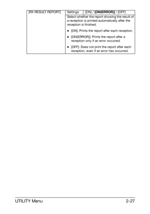 Page 38UTILITY Menu2-27
[RX RESULT REPORT] Settings [ON] / [ON(ERROR)] / [OFF]
Select whether the report showing the result of 
a reception is printed automatically after the 
reception is finished.
-[ON]: Prints the report after each reception.
-[ON(ERROR)]: Prints the report after a 
reception only if an error occurred.
-[OFF]: Does not print the report after each 
reception, even if an error has occurred.
Downloaded From ManualsPrinter.com Manuals 