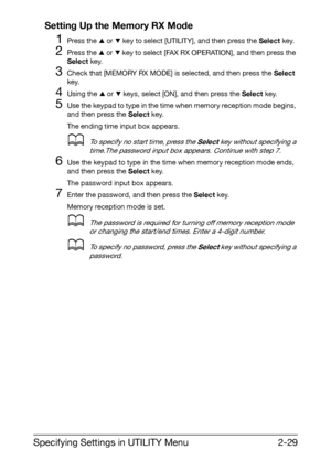 Page 40Specifying Settings in UTILITY Menu2-29 Setting Up the Memory RX Mode
1Press the + or , key to select [UTILITY], and then press the Select key.
2Press the + or , key to select [FAX RX OPERATION], and then press the 
Select key.
3Check that [MEMORY RX MODE] is selected, and then press the Select 
key.
4Using the + or , keys, select [ON], and then press the Select key.
5Use the keypad to type in the time when memory reception mode begins, 
and then press the Select key.
The ending time input box appears....