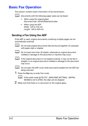 Page 43Basic Fax Operation 3-2
Basic Fax Operation
This section contains basic information of fax transmission.
dDocuments with the following paper sizes can be faxed.
–When using the original glass
Document size: A5/A4/Statement/Letter
–When using the ADF
Width: 140 to 216 mm
Length: 148 to 500 mm
Sending a Fax Using the ADF
If the ADF is used, original documents containing multiple pages can be 
automatically scanned.
dDo not load original documents that are bound together, for example, 
with paper clips or...