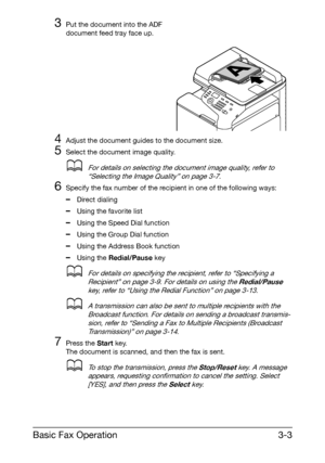 Page 44Basic Fax Operation3-3
3Put the document into the ADF 
document feed tray face up. 
4Adjust the document guides to the document size.
5Select the document image quality.
dFor details on selecting the document image quality, refer to 
“Selecting the Image Quality” on page 3-7.
6Specify the fax number of the recipient in one of the following ways:
–Direct dialing
–Using the favorite list
–Using the Speed Dial function
–Using the Group Dial function
–Using the Address Book function
–Using the Redial/Pause...