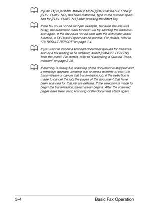 Page 45Basic Fax Operation 3-4
dIf [FAX TX] in [ADMIN. MANAGEMENT]/[PASSWORD SETTING]/
[FULL FUNC. NO.] has been restricted, type in the number speci-
fied for [FULL FUNC. NO.] after pressing the Start key.
dIf the fax could not be sent (for example, because the line was 
busy), the automatic redial function will try sending the transmis-
sion again. If the fax could not be sent with the automatic redial 
function, a TX Result Report can be printed. For details, refer to 
“TX RESULT REPORT” on page 7-4.
dIf you...