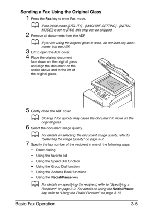 Page 46Basic Fax Operation3-5 Sending a Fax Using the Original Glass
1Press the Fax key to enter Fax mode.
dIf the initial mode ([UTILITY] - [MACHINE SETTING] - [INITIAL 
MODE]) is set to [FAX], this step can be skipped.
2Remove all documents from the ADF.
dIf you are using the original glass to scan, do not load any docu-
ments into the ADF.
3Lift to open the ADF cover.
4Place the original document 
face down on the original glass 
and align the document on the 
scales above and to the left of 
the original...