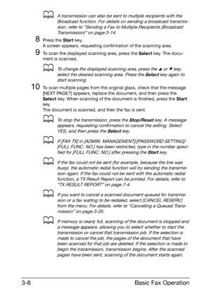 Page 47Basic Fax Operation 3-6
dA transmission can also be sent to multiple recipients with the 
Broadcast function. For details on sending a broadcast transmis-
sion, refer to “Sending a Fax to Multiple Recipients (Broadcast 
Transmission)” on page 3-14.
8Press the Start key.
A screen appears, requesting confirmation of the scanning area.
9To scan the displayed scanning area, press the Select key. The docu-
ment is scanned.
dTo change the displayed scanning area, press the + or , key, 
select the desired...