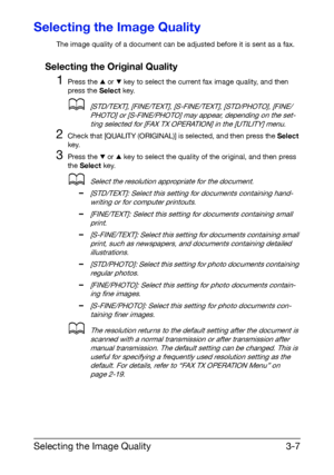 Page 48Selecting the Image Quality3-7
Selecting the Image Quality
The image quality of a document can be adjusted before it is sent as a fax.
Selecting the Original Quality
1Press the + or , key to select the current fax image quality, and then 
press the Select key.
d[STD/TEXT], [FINE/TEXT], [S-FINE/TEXT], [STD/PHOTO], [FINE/
PHOTO] or [S-FINE/PHOTO] may appear, depending on the set-
ting selected for [FAX TX OPERATION] in the [UTILITY] menu.
2Check that [QUALITY (ORIGINAL)] is selected, and then press the...