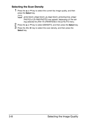 Page 49Selecting the Image Quality 3-8
Selecting the Scan Density
1Press the + or , key to select the current fax image quality, and then 
press the Select key.
d[STD/TEXT], [FINE/TEXT], [S-FINE/TEXT], [STD/PHOTO], [FINE/
PHOTO] or [S-FINE/PHOTO] may appear, depending on the set-
ting selected for [FAX TX OPERATION] in the [UTILITY] menu.
2Press the + or , key to select [DENSITY], and then press the Select key.
3Press the * or ) key to select the scan density, and then press the 
Select key.
Downloaded From...