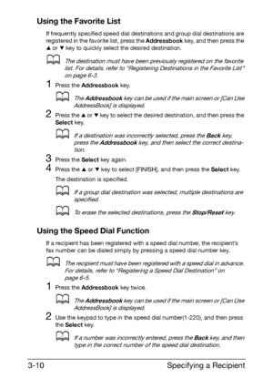 Page 51Specifying a Recipient 3-10
Using the Favorite List
If frequently specified speed dial destinations and group dial destinations are 
registered in the favorite list, press the Addressbook key, and then press the 
+ or , key to quickly select the desired destination.
dThe destination must have been previously registered on the favorite 
list. For details, refer to “Registering Destinations in the Favorite List” 
on page 6-3.
1Press the Addressbook key.
dThe Addressbook key can be used if the main screen...