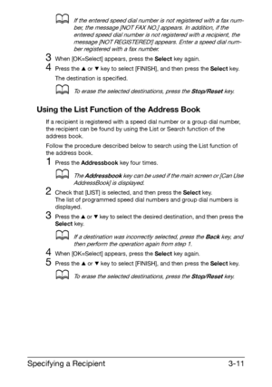 Page 52Specifying a Recipient3-11
dIf the entered speed dial number is not registered with a fax num-
ber, the message [NOT FAX NO.] appears. In addition, if the 
entered speed dial number is not registered with a recipient, the 
message [NOT REGISTERED!] appears. Enter a speed dial num-
ber registered with a fax number. 
3When [OK=Select] appears, press the Select key again.
4Press the + or , key to select [FINISH], and then press the Select key.
The destination is specified.
dTo erase the selected...