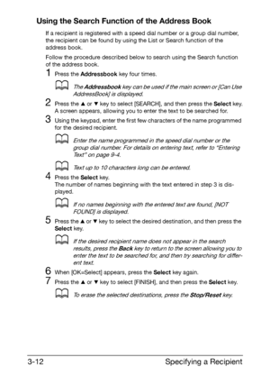 Page 53Specifying a Recipient 3-12
Using the Search Function of the Address Book
If a recipient is registered with a speed dial number or a group dial number, 
the recipient can be found by using the List or Search function of the 
address book.
Follow the procedure described below to search using the Search function 
of the address book.
1Press the Addressbook key four times.
dThe Addressbook key can be used if the main screen or [Can Use 
AddressBook] is displayed.
2Press the + or , key to select [SEARCH],...