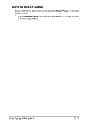 Page 54Specifying a Recipient3-13 Using the Redial Function
To send a fax to the last number dialed, press the Redial/Pause key to recall 
the fax number.
1Press the Redial/Pause key. Check that the desired fax number appears 
in the message window.
Downloaded From ManualsPrinter.com Manuals 