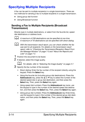 Page 55Specifying Multiple Recipients 3-14
Specifying Multiple Recipients
A fax can be sent to multiple recipients in a single transmission. There are 
two methods for sending a fax to multiple recipients in a single transmission.
-Using group dial function
-Using Broadcast function
Sending a Fax to Multiple Recipients (Broadcast 
Transmission)
Directly type in multiple destinations, or select from the favorite list, speed 
dial destinations or address book.
dA maximum of 236 destinations can be specified at...