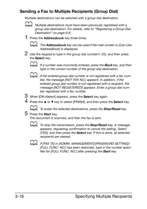 Page 57Specifying Multiple Recipients 3-16
Sending a Fax to Multiple Recipients (Group Dial)
Multiple destinations can be selected with a group dial destination.
dMultiple destinations must have been previously registered with a 
group dial destination. For details, refer to “Registering a Group Dial 
Destination” on page 6-8.
1Press the Addressbook key three times.
dThe Addressbook key can be used if the main screen or [Can Use 
AddressBook] is displayed.
2Use the keypad to type in the group dial number(1-20),...