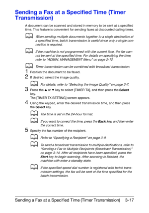 Page 58Sending a Fax at a Specified Time (Timer Transmission)3-17
Sending a Fax at a Specified Time (Timer 
Transmission)
A document can be scanned and stored in memory to be sent at a specified 
time. This feature is convenient for sending faxes at discounted calling times.
dWhen sending multiple documents together to a single destination at 
a specified time, batch transmission is useful since only a single con-
nection is required.
dIf the machine is not programmed with the current time, the fax can-
not be...