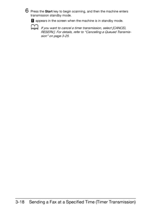 Page 59Sending a Fax at a Specified Time (Timer Transmission) 3-18
6Press the Start key to begin scanning, and then the machine enters 
transmission standby mode.
 appears in the screen when the machine is in standby mode.
dIf you want to cancel a timer transmission, select [CANCEL 
RESERV.]. For details, refer to “Cancelling a Queued Transmis-
sion” on page 3-25.
Downloaded From ManualsPrinter.com Manuals 