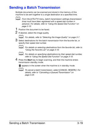 Page 60Sending a Batch Transmission3-19
Sending a Batch Transmission
Multiple documents can be scanned and stored in the memory of this 
machine to be sent together to a single destination at a specified time.
dFrom the [UTILITY] menu, batch transmission settings (transmission 
time) must have been registered with a speed dial number in 
advance. For details, refer to “Using the Speed Dial Function” on 
page 3-10.
1Position the document to be faxed.
2If desired, select the image quality.
dFor details, refer to...