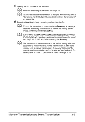 Page 62Memory Transmission and Direct Transmission3-21
5Specify the fax number of the recipient.
dRefer to “Specifying a Recipient” on page 3-9.
dTo send a broadcast transmission to multiple destinations, refer to 
“Sending a Fax to Multiple Recipients (Broadcast Transmission)” 
on page 3-14.
6Press the Start key to begin scanning and sending the fax.
dTo stop the transmission, press the Stop/Reset key. A message 
appears, requesting confirmation to cancel the setting. Select 
[YES], and then press the Select...