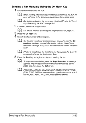 Page 64Sending a Fax Manually3-23 Sending a Fax Manually Using the On Hook Key
1Load the document into the ADF.
dWhen sending a fax manually, load the document into the ADF. An 
error will occur if the document is placed on the original glass.
dFor details on loading the document into the ADF, refer to “Send-
ing a Fax Using the ADF” on page 3-2.
2If desired, select the image quality.
dFor details, refer to “Selecting the Image Quality” on page 3-7.
3Press the On hook key.
4Specify the fax number of the...