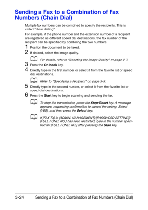 Page 65Sending a Fax to a Combination of Fax Numbers (Chain Dial)3-24
Sending a Fax to a Combination of Fax 
Numbers (Chain Dial)
Multiple fax numbers can be combined to specify the recipients. This is 
called “chain dialing”.
For example, if the phone number and the extension number of a recipient 
are registered as different speed dial destinations, the fax number of the 
recipient can be specified by combining the two numbers.
1Position the document to be faxed.
2If desired, select the image quality.
dFor...