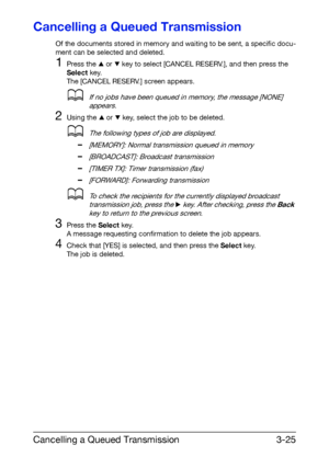 Page 66Cancelling a Queued Transmission3-25
Cancelling a Queued Transmission
Of the documents stored in memory and waiting to be sent, a specific docu-
ment can be selected and deleted.
1Press the + or , key to select [CANCEL RESERV.], and then press the 
Select key.
The [CANCEL RESERV.] screen appears.
dIf no jobs have been queued in memory, the message [NONE] 
appears.
2Using the + or , key, select the job to be deleted.
dThe following types of job are displayed.
–[MEMORY]: Normal transmission queued in...