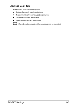 Page 70PC-FAX Settings4-3 Address Book Tab
The Address Book tab allows you to
-Register frequently used destinations
-Register multiple frequently used destinations
-Edit/delete recipient information
-Import/export recipient information
dThe information registered for groups cannot be exported.
Downloaded From ManualsPrinter.com Manuals 