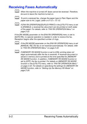 Page 75Receiving Faxes Automatically 5-2
Receiving Faxes Automatically
dWhen the machine is turned off, faxes cannot be received. Therefore, 
be sure to leave the machine turned on.
dTo print a received fax, change the paper type to Plain Paper and the 
paper size to A4, Legal, Letter or 8 1/2 × 13 1/2.
dIf [FAX RX OPERATION]/[DUPLEX PRINT] in the [UTILITY] menu is set 
to [ENABLE], a received fax document can be printed on both sides 
of the paper. For details, refer to “FAX RX OPERATION Menu” on 
page 2-22....