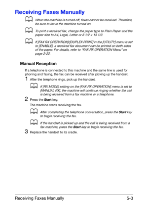 Page 76Receiving Faxes Manually5-3
Receiving Faxes Manually
dWhen the machine is turned off, faxes cannot be received. Therefore, 
be sure to leave the machine turned on.
dTo print a received fax, change the paper type to Plain Paper and the 
paper size to A4, Legal, Letter or 8 1/2 × 13 1/2.
dIf [FAX RX OPERATION]/[DUPLEX PRINT] in the [UTILITY] menu is set 
to [ENABLE], a received fax document can be printed on both sides 
of the paper. For details, refer to “FAX RX OPERATION Menu” on 
page 2-22.
Manual...