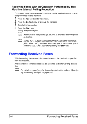 Page 77Forwarding Received Faxes 5-4
Receiving Faxes With an Operation Performed by This 
Machine (Manual Polling Reception)
Documents stored on the senders machine can be received with an opera-
tion performed on this machine.
1Press the Fax key to enter Fax mode.
2Press the On hook key, or pick up the handset.
3Specify the fax number.
4Press the Start key.
Polling reception begins.
dIf the handset was picked up, return it to its cradle after reception 
is finished.
dIf [FAX TX] in [ADMIN....