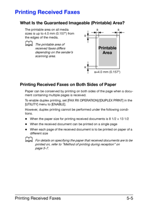 Page 78Printing Received Faxes5-5
Printing Received Faxes
What Is the Guaranteed Imageable (Printable) Area?
The printable area on all media 
sizes is up to 4.0 mm (0.157) from 
the edges of the media.
dThe printable area of 
received faxes differs 
depending on the sender’s 
scanning area.
Printing Received Faxes on Both Sides of Paper
Paper can be conserved by printing on both sides of the page when a docu-
ment containing multiple pages is received.
To enable duplex printing, set [FAX RX OPERATION]/[DUPLEX...