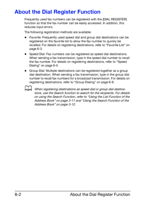 Page 89About the Dial Register Function 6-2
About the Dial Register Function
Frequently used fax numbers can be registered with the [DIAL REGISTER] 
function so that the fax number can be easily accessed. In addition, this 
reduces input errors.
The following registration methods are available:
-Favorite: Frequently used speed dial and group dial destinations can be 
registered on the favorite list to allow the fax number to quickly be 
recalled. For details on registering destinations, refer to “Favorite List”...