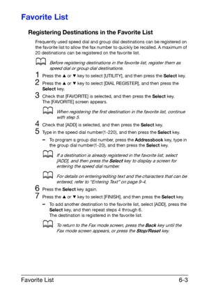 Page 90Favorite List6-3
Favorite List
Registering Destinations in the Favorite List
Frequently used speed dial and group dial destinations can be registered on 
the favorite list to allow the fax number to quickly be recalled. A maximum of 
20 destinations can be registered on the favorite list.
dBefore registering destinations in the favorite list, register them as 
speed dial or group dial destinations.
1Press the + or , key to select [UTILITY], and then press the Select key.
2Press the + or , key to select...