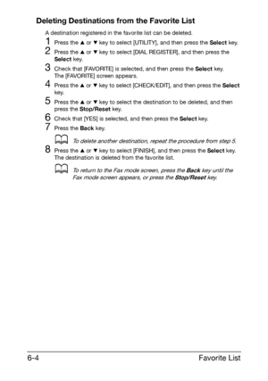 Page 91Favorite List 6-4
Deleting Destinations from the Favorite List
A destination registered in the favorite list can be deleted.
1Press the + or , key to select [UTILITY], and then press the Select key.
2Press the + or , key to select [DIAL REGISTER], and then press the 
Select key.
3Check that [FAVORITE] is selected, and then press the Select key.
The [FAVORITE] screen appears.
4Press the + or , key to select [CHECK/EDIT], and then press the Select 
key.
5Press the + or , key to select the destination to be...